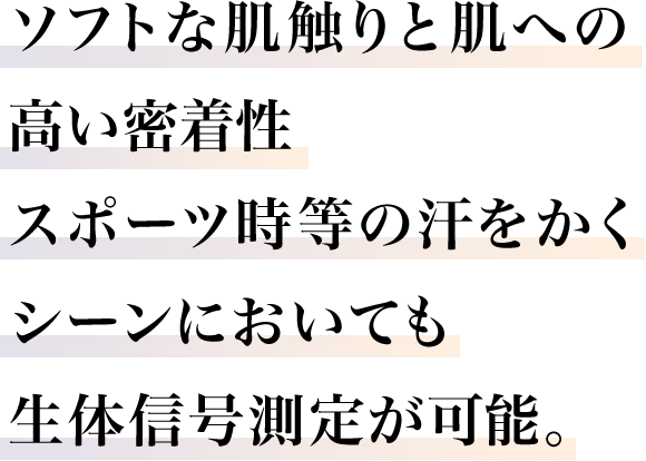 ソフトな肌触りと肌への高い密着性。スポーツ時等の汗をかくシーンにおいても整体信号測定が可能。